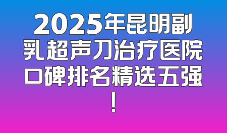 2025年昆明副乳超声刀治疗医院口碑排名精选五强！