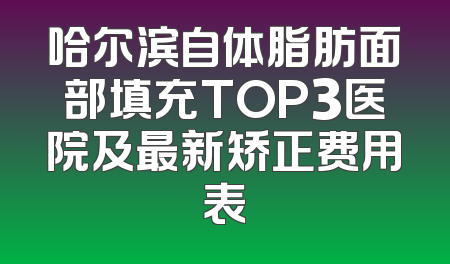 哈尔滨自体脂肪面部填充TOP3医院及最新矫正费用表