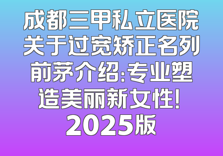 成都三甲私立医院关于过宽矫正名列前茅介绍：专业塑造美丽新女性！ 2025版
