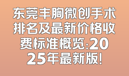 东莞丰胸微创手术排名及最新价格收费标准概览：2025年最新版！