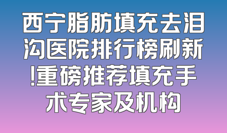 西宁脂肪填充去泪沟医院排行榜刷新！重磅推荐填充手术专家及机构