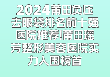 2024莆田负压去眼袋排名前十强医院推荐！莆田瑶芳整形美容医院实力入围榜首