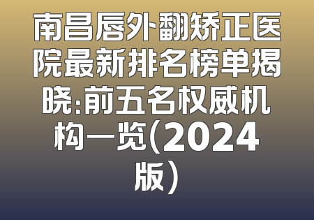 南昌唇外翻矫正医院最新排名榜单揭晓：前五名权威机构一览（2024版）