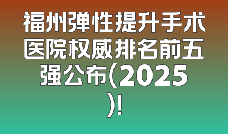 福州弹性提升手术医院权威排名前五强公布（2025）！