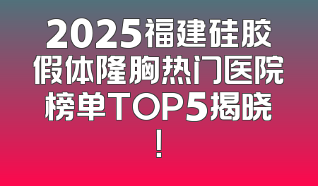 2025福建硅胶假体隆胸热门医院榜单TOP5揭晓！
