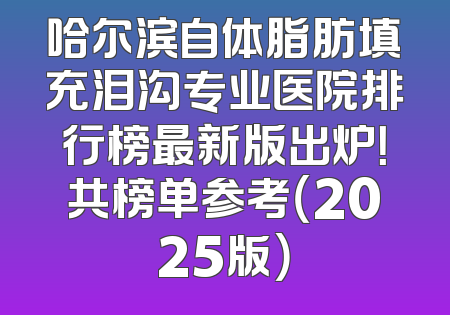 哈尔滨自体脂肪填充泪沟专业医院排行榜最新版出炉！共榜单参考（2025版）