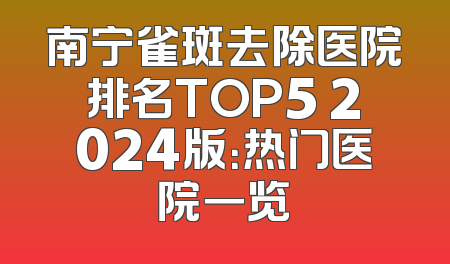 南宁雀斑去除医院排名TOP5 2024版：热门医院一览