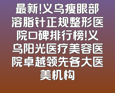 最新！义乌瘦眼部溶脂针正规整形医院口碑排行榜！义乌阳光医疗美容医院卓越领先各大医美机构