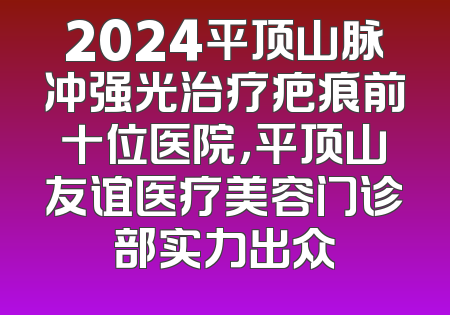 2024平顶山脉冲强光治疗疤痕前十位医院，平顶山友谊医疗美容门诊部实力出众