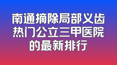 南通摘除局部义齿热门公立三甲医院的最新排行