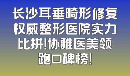 长沙耳垂畸形修复权威整形医院实力比拼！协雅医美领跑口碑榜！