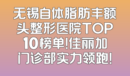 无锡自体脂肪丰额头整形医院TOP10榜单！佳丽加门诊部实力领跑！