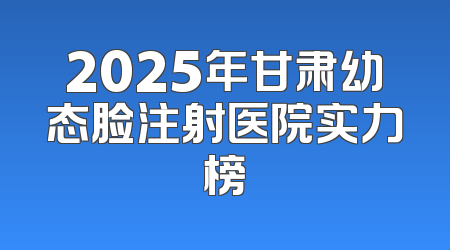 2025年甘肃幼态脸注射医院实力榜