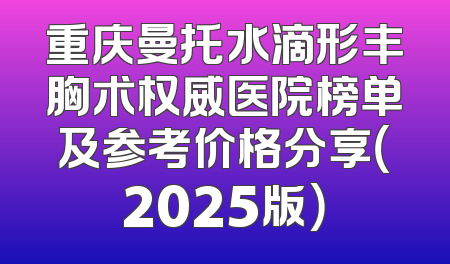 重庆曼托水滴形丰胸术权威医院榜单及参考价格分享（2025版）