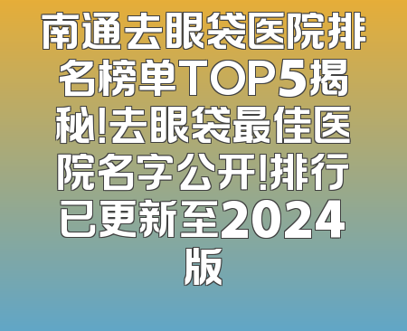 南通去眼袋医院排名榜单TOP5揭秘！去眼袋最佳医院名字公开！排行已更新至2024版