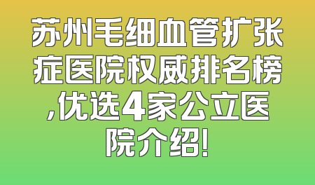 苏州毛细血管扩张症医院权威排名榜，优选4家公立医院介绍！