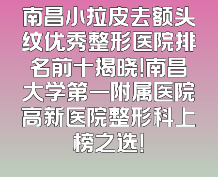 南昌小拉皮去额头纹优秀整形医院排名前十揭晓！南昌大学第一附属医院高新医院整形科上榜之选！