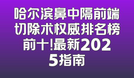 哈尔滨鼻中隔前端切除术权威排名榜前十！最新2025指南