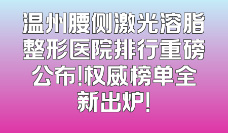 温州腰侧激光溶脂整形医院排行重磅公布！权威榜单全新出炉！