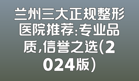 兰州三大正规整形医院推荐：专业品质，信誉之选（2024版）