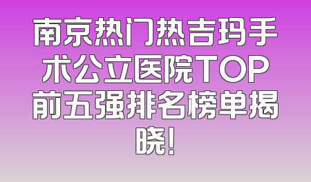 南京热门热吉玛手术公立医院TOP前五强排名榜单揭晓！