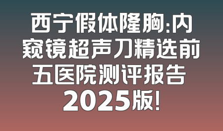 西宁假体隆胸：内窥镜超声刀精选前五医院测评报告 2025版！