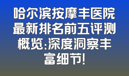 哈尔滨按摩丰医院最新排名前五评测概览：深度洞察丰富细节！