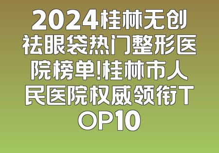 2024桂林无创祛眼袋热门整形医院榜单！桂林市人民医院权威领衔TOP10