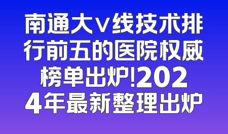 南通大v线技术排行前五的医院权威榜单出炉！2024年最新整理出炉