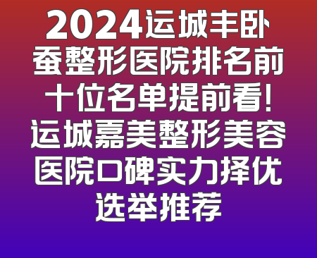 2024运城丰卧蚕整形医院排名前十位名单提前看！运城嘉美整形美容医院口碑实力择优选举推荐