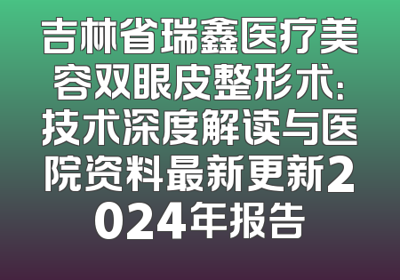 吉林省瑞鑫医疗美容双眼皮整形术：技术深度解读与医院资料最新更新2024年报告