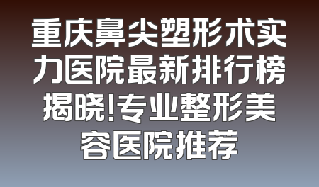 重庆鼻尖塑形术实力医院最新排行榜揭晓！专业整形美容医院推荐