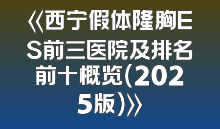 《西宁假体隆胸ES前三医院及排名前十概览（2025版）》