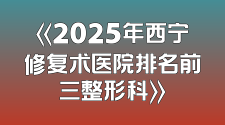《2025年西宁修复术医院排名前三整形科》