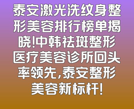 泰安激光洗纹身整形美容排行榜单揭晓！中韩祛斑整形医疗美容诊所回头率领先，泰安整形美容新标杆！