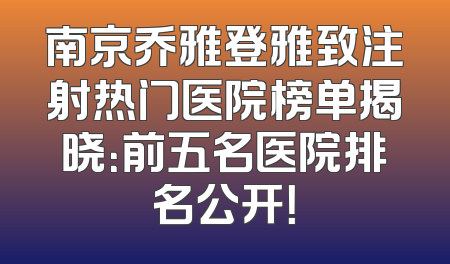 南京乔雅登雅致注射热门医院榜单揭晓：前五名医院排名公开！
