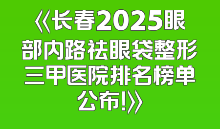 《长春2025眼部内路祛眼袋整形三甲医院排名榜单公布！》