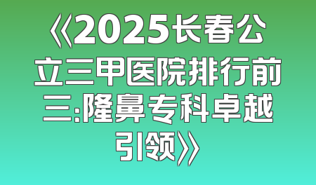 《2025长春公立三甲医院排行前三：隆鼻专科卓越引领》
