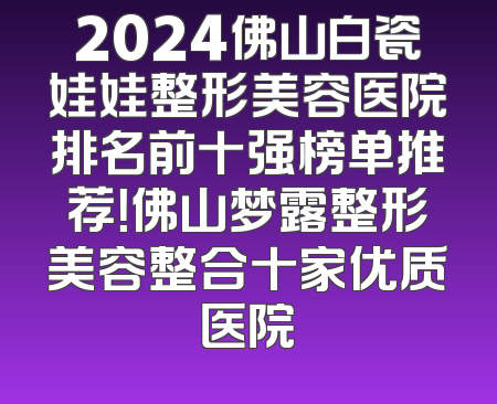 2024佛山白瓷娃娃整形美容医院排名前十强榜单推荐！佛山梦露整形美容整合十家优质医院
