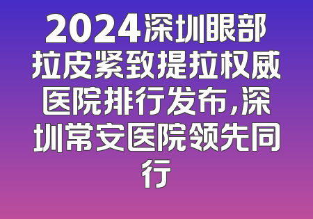 2024深圳眼部拉皮紧致提拉权威医院排行发布，深圳常安医院领先同行