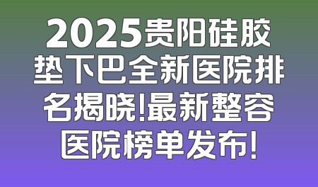 2025贵阳硅胶垫下巴全新医院排名揭晓！最新整容医院榜单发布！