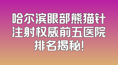 哈尔滨眼部熊猫针注射权威前五医院排名揭秘！