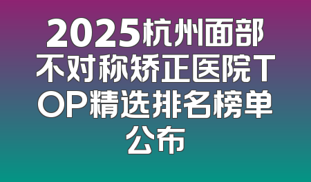 2025杭州面部不对称矫正医院TOP精选排名榜单公布