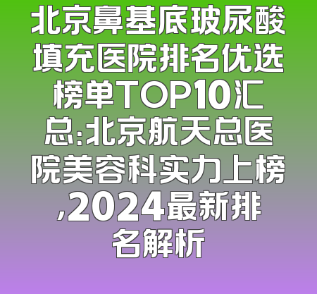 北京鼻基底玻尿酸填充医院排名优选榜单TOP10汇总：北京航天总医院美容科实力上榜，2024最新排名解析