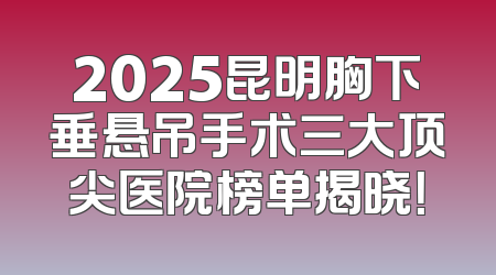 2025昆明胸下垂悬吊手术三大顶尖医院榜单揭晓！