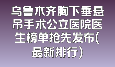 乌鲁木齐胸下垂悬吊手术公立医院医生榜单抢先发布（最新排行）