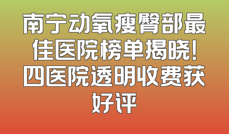 南宁动氧瘦臀部最佳医院榜单揭晓！四医院透明收费获好评