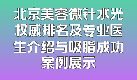 北京美容微针水光权威排名及专业医生介绍与吸脂成功案例展示