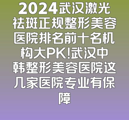 2024武汉激光祛斑正规整形美容医院排名前十名机构大PK！武汉中韩整形美容医院这几家医院专业有保障