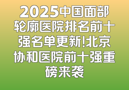 2025中国面部轮廓医院排名前十强名单更新！北京协和医院前十强重磅来袭